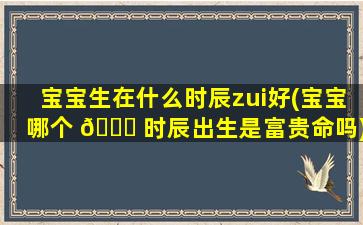 宝宝生在什么时辰zui
好(宝宝哪个 🐟 时辰出生是富贵命吗)